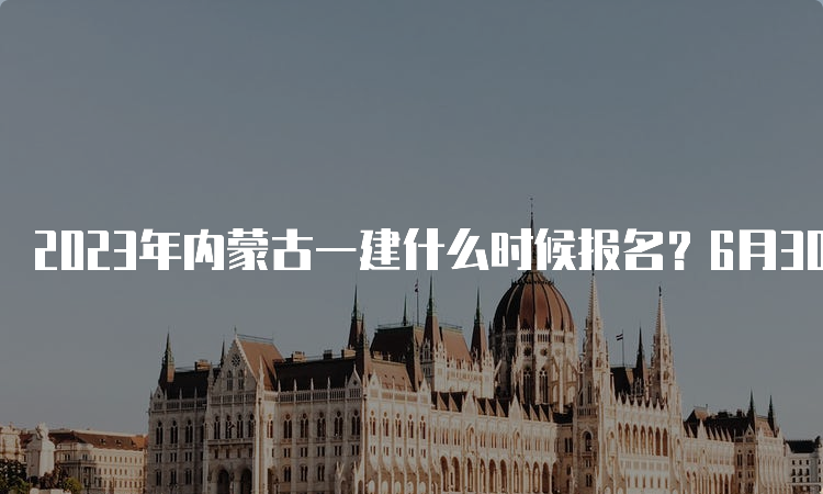 2023年内蒙古一建什么时候报名？6月30日-7月11日