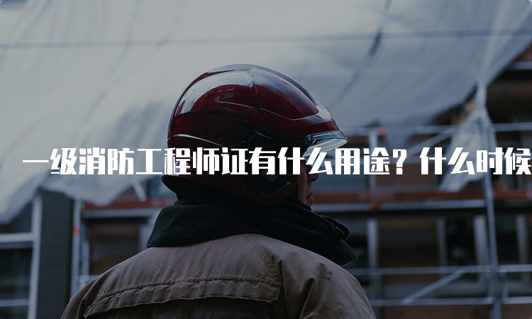 一级消防工程师证有什么用途？什么时候报名？