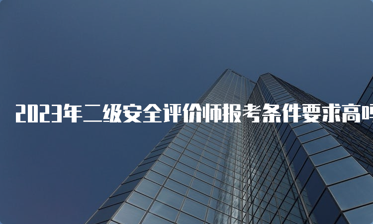 2023年二级安全评价师报考条件要求高吗