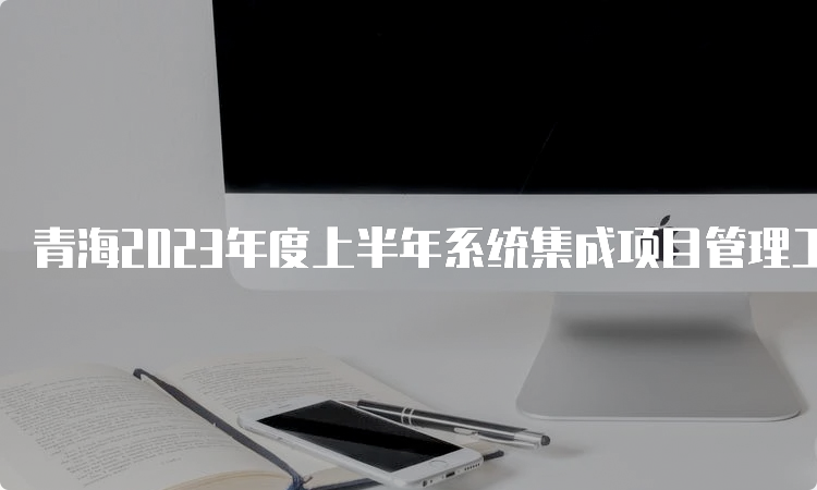 青海2023年度上半年系统集成项目管理工程师查成绩的时间在什么时候