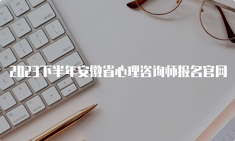 2023下半年安徽省心理咨询师报名官网