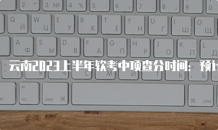 云南2023上半年软考中项查分时间：预计在7月份