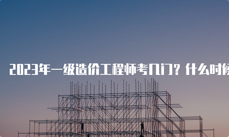 2023年一级造价工程师考几门？什么时候考试？