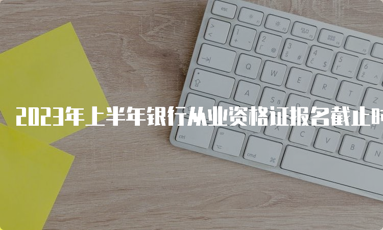 2023年上半年银行从业资格证报名截止时间