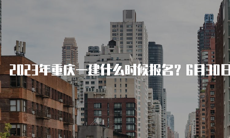 2023年重庆一建什么时候报名？6月30日至7月10日