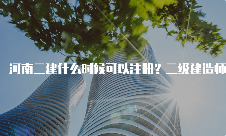 河南二建什么时候可以注册？二级建造师注册管理系统详解