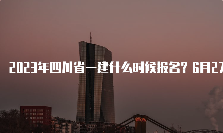 2023年四川省一建什么时候报名？6月27日至7月11日