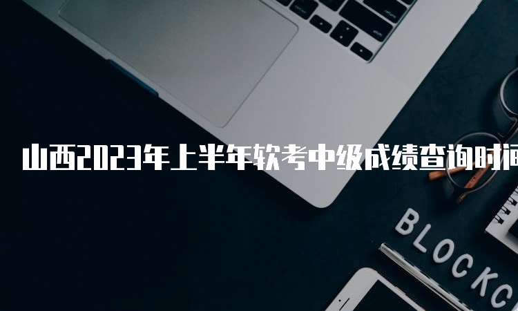 山西2023年上半年软考中级成绩查询时间