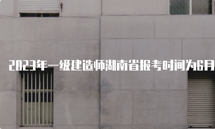 2023年一级建造师湖南省报考时间为6月30日9：00-7月10日17：00