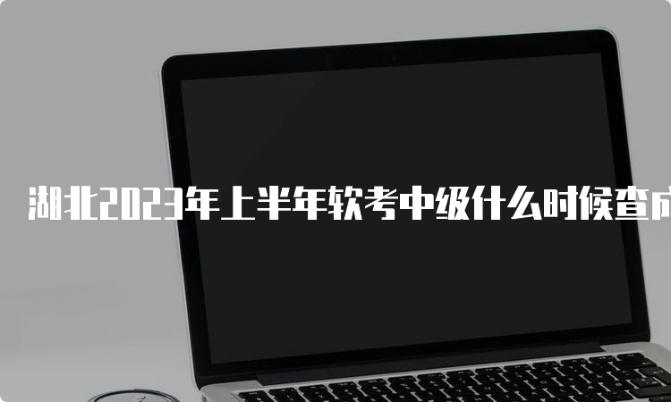 湖北2023年上半年软考中级什么时候查成绩