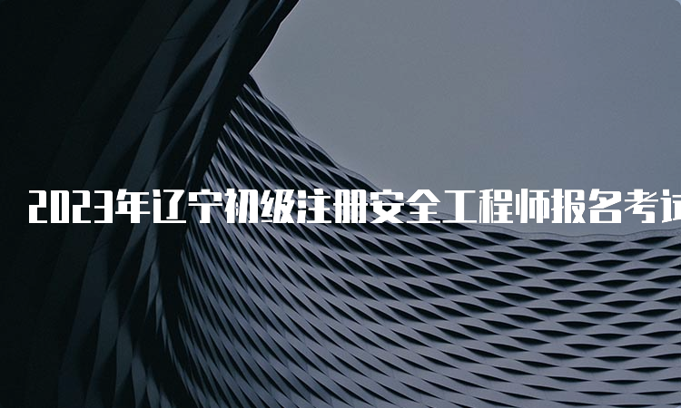 2023年辽宁初级注册安全工程师报名考试时间