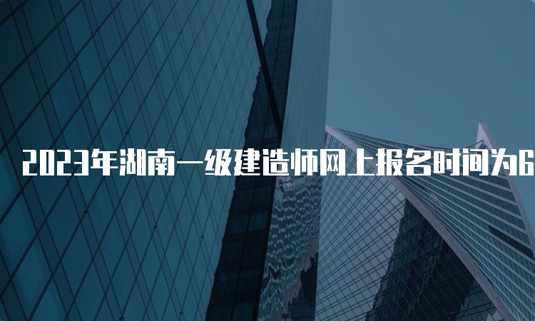 2023年湖南一级建造师网上报名时间为6月30日9：00-7月10日17：00