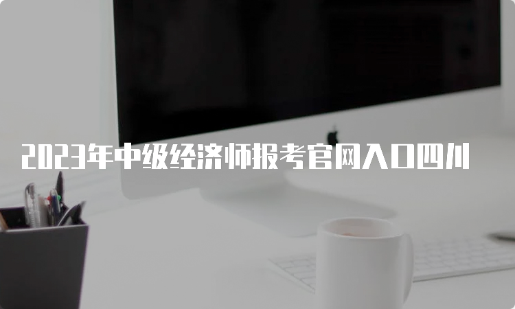 2023年中级经济师报考官网入口四川