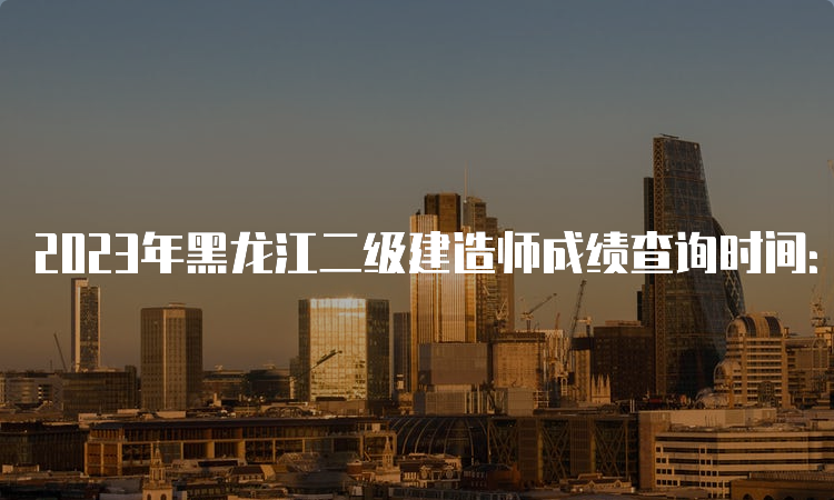 2023年黑龙江二级建造师成绩查询时间：10月下旬