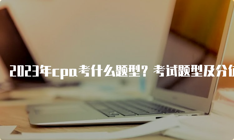 2023年cpa考什么题型？考试题型及分值分布