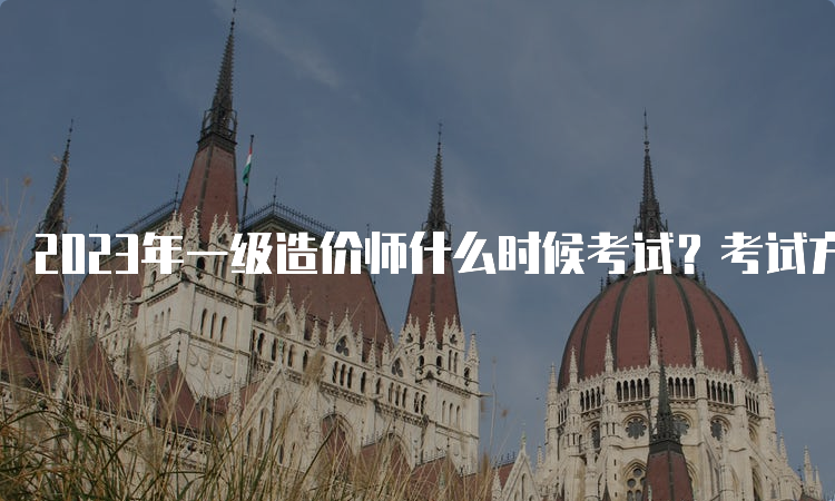 2023年一级造价师什么时候考试？考试方式是什么？