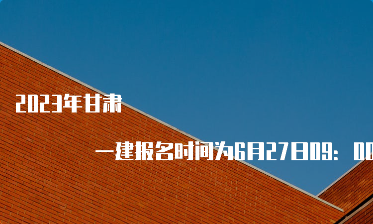 2023年甘肃 一建报名时间为6月27日09：00至7月6日18：00