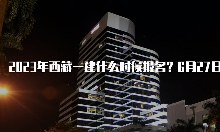 2023年西藏一建什么时候报名？6月27日—7月6日