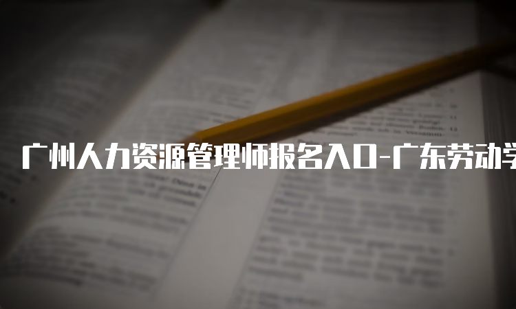 广州人力资源管理师报名入口-广东劳动学会职业技能等级报名平台