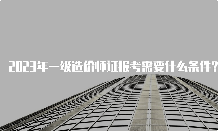 2023年一级造价师证报考需要什么条件？几月报名？