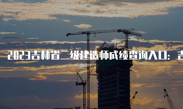 2023吉林省二级建造师成绩查询入口：吉林人事考试网