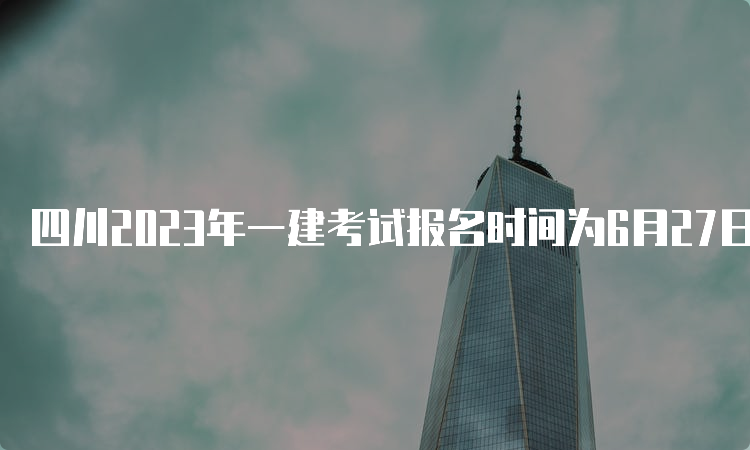 四川2023年一建考试报名时间为6月27日至7月11日