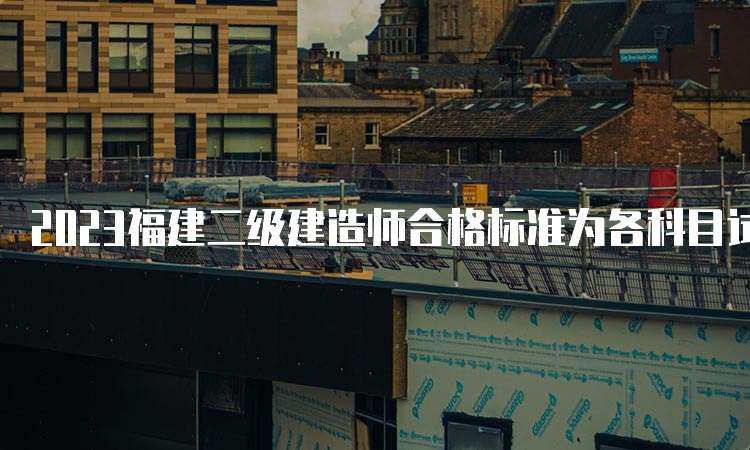 2023福建二级建造师合格标准为各科目试卷满分的60%。