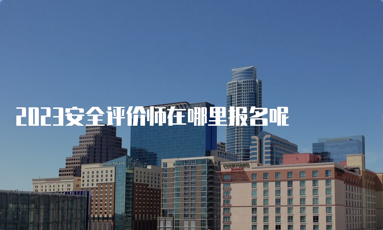 2023安全评价师在哪里报名呢