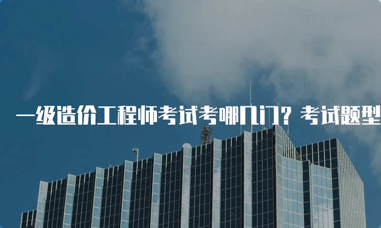 一级造价工程师考试考哪几门？考试题型是什么？