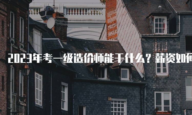 2023年考一级造价师能干什么？薪资如何？