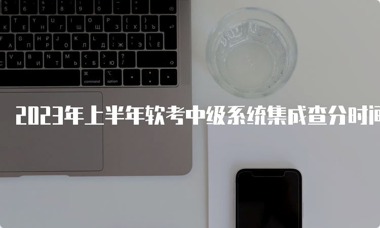 2023年上半年软考中级系统集成查分时间：预计在7月中旬