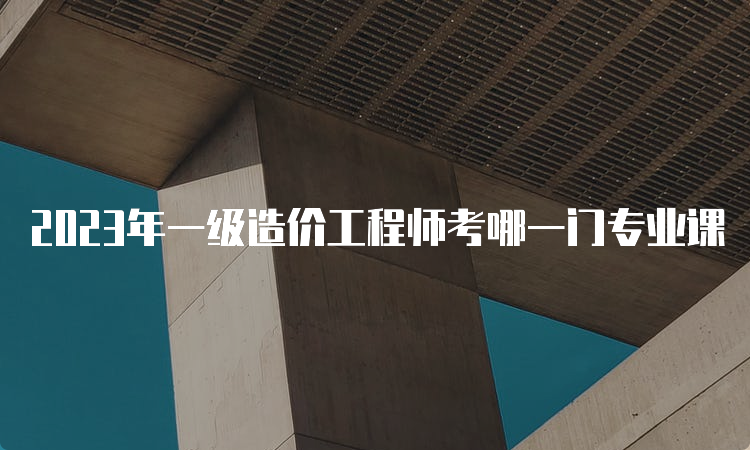 2023年一级造价工程师考哪一门专业课