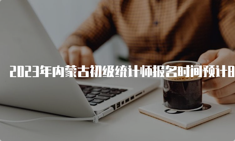 2023年内蒙古初级统计师报名时间预计8月份进行