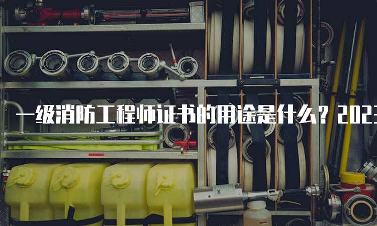 一级消防工程师证书的用途是什么？2023年什么时候报名？