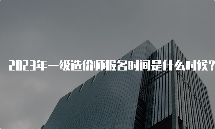 2023年一级造价师报名时间是什么时候？考几门科目？