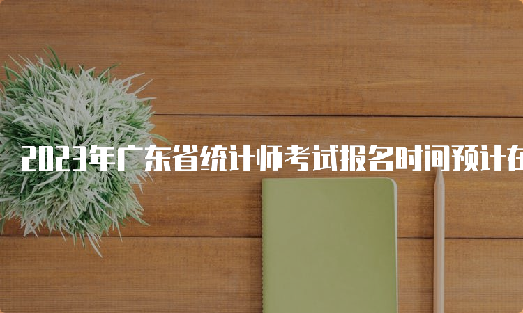 2023年广东省统计师考试报名时间预计在8月初