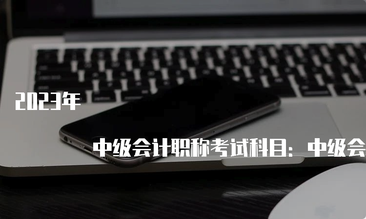 2023年 中级会计职称考试科目：中级会计实务、财务管理、经济法