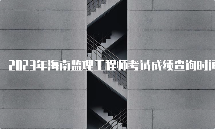 2023年海南监理工程师考试成绩查询时间及方式