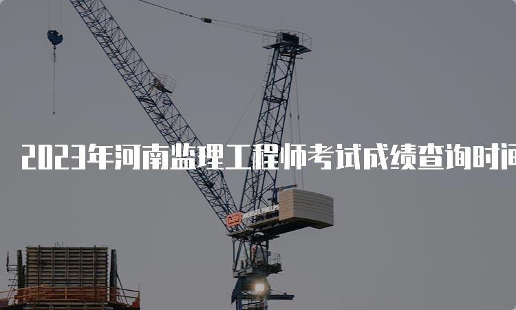 2023年河南监理工程师考试成绩查询时间