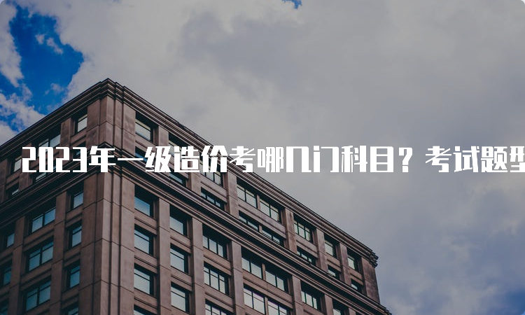 2023年一级造价考哪几门科目？考试题型是什么？