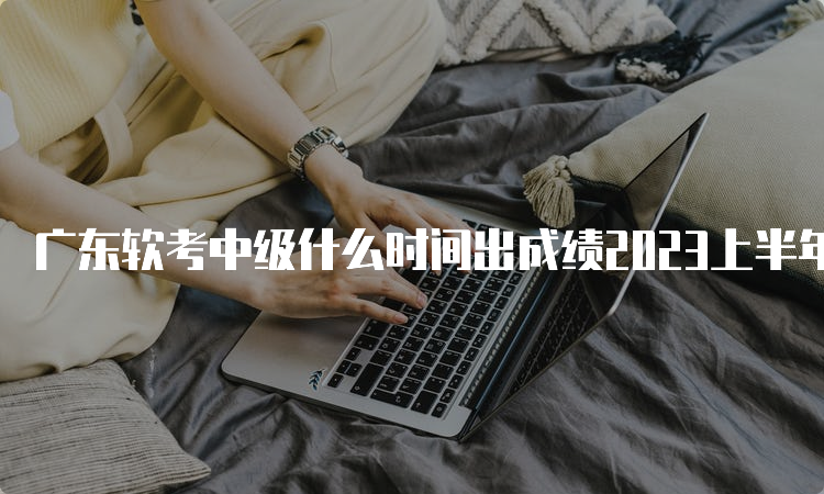 广东软考中级什么时间出成绩2023上半年