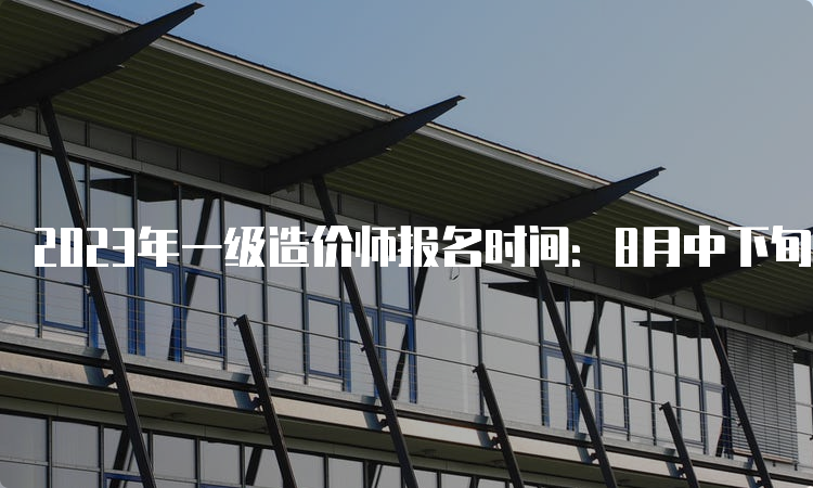 2023年一级造价师报名时间：8月中下旬至9月初