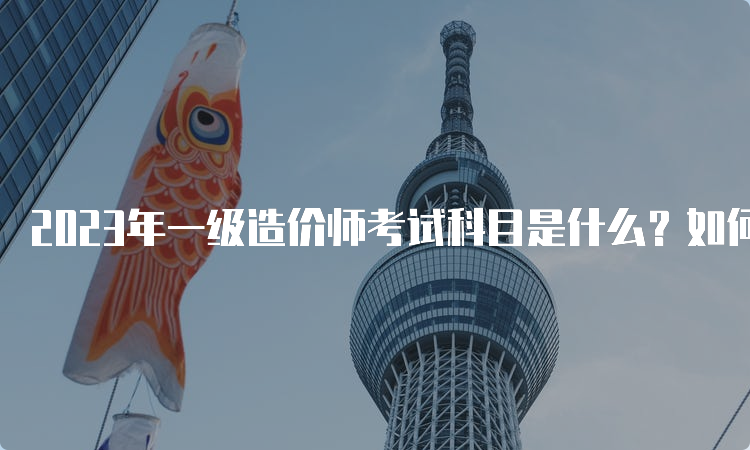 2023年一级造价师考试科目是什么？如何备考？