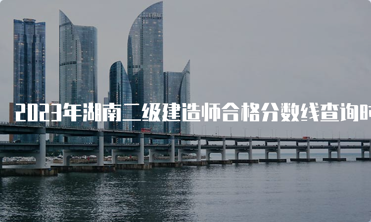 2023年湖南二级建造师合格分数线查询时间及标准