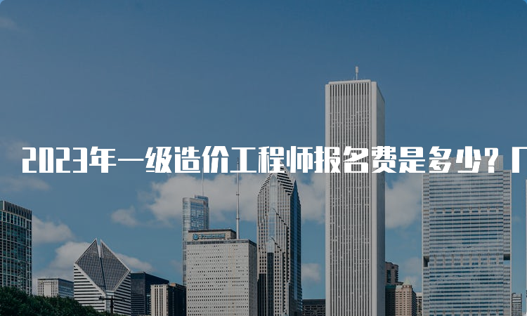 2023年一级造价工程师报名费是多少？几月开始报名？