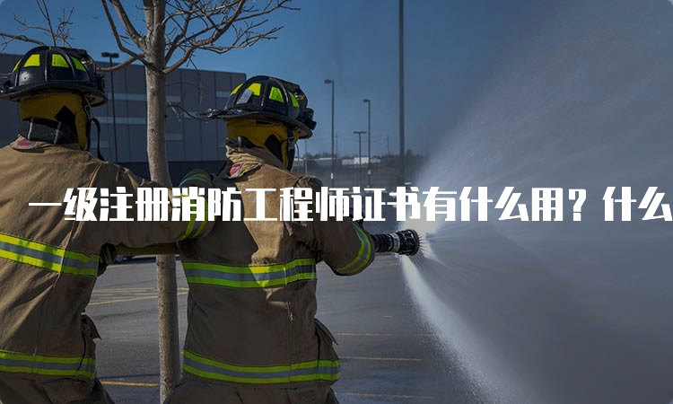 一级注册消防工程师证书有什么用？什么时候报名？