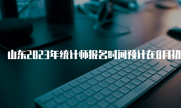 山东2023年统计师报名时间预计在8月初