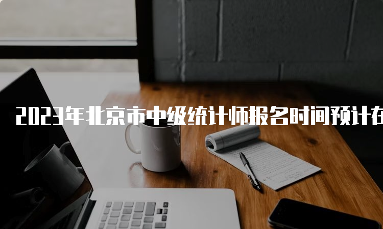 2023年北京市中级统计师报名时间预计在8月初