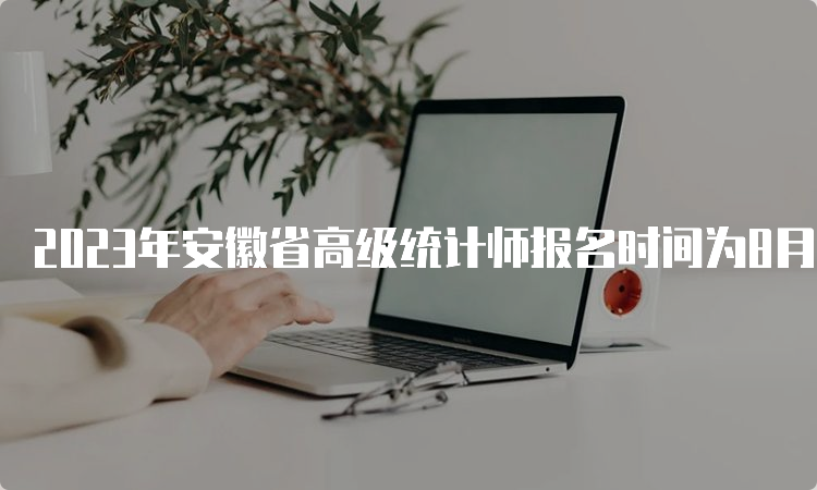 2023年安徽省高级统计师报名时间为8月1日9:00至8月15日16:00