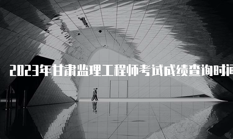 2023年甘肃监理工程师考试成绩查询时间